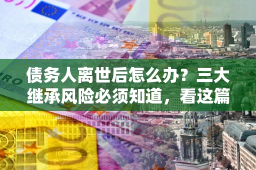 北京债务人离世后怎么办？三大继承风险必须知道，看这篇就够了