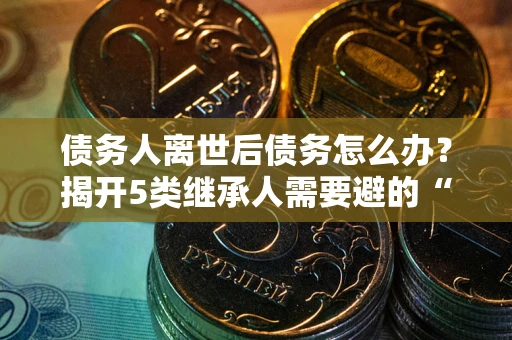 北京债务人离世后债务怎么办？揭开5类继承人需要避的“坑”