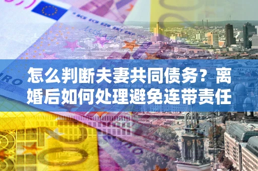 北京怎么判断夫妻共同债务？离婚后如何处理避免连带责任？